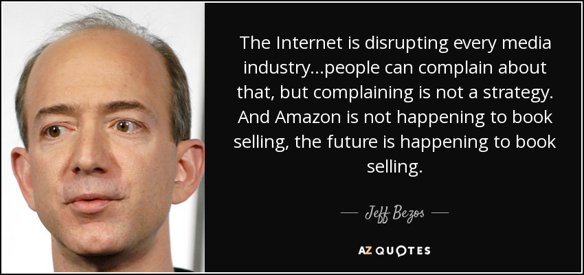 The Internet is disrupting every media industry...people can complain about that, but complaining is not a strategy. And Amazon is not happening to book selling, the future is happening to book selling. - Jeff Bezos