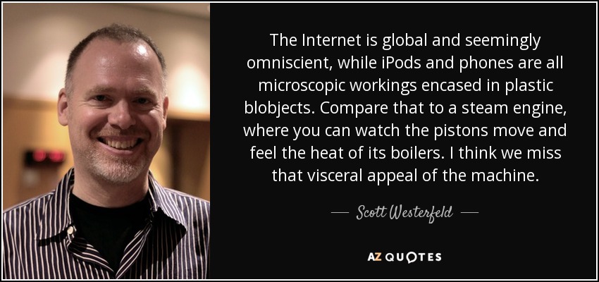 The Internet is global and seemingly omniscient, while iPods and phones are all microscopic workings encased in plastic blobjects. Compare that to a steam engine, where you can watch the pistons move and feel the heat of its boilers. I think we miss that visceral appeal of the machine. - Scott Westerfeld