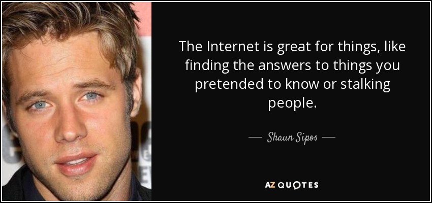 The Internet is great for things, like finding the answers to things you pretended to know or stalking people. - Shaun Sipos