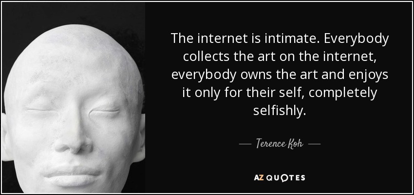 The internet is intimate. Everybody collects the art on the internet, everybody owns the art and enjoys it only for their self, completely selfishly. - Terence Koh