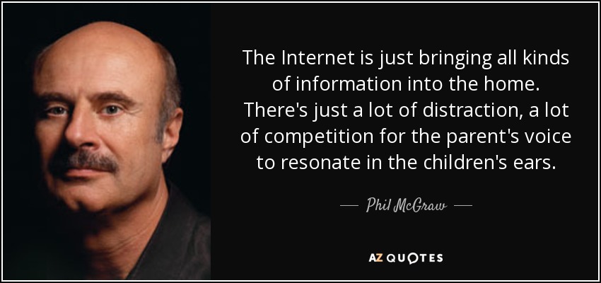 The Internet is just bringing all kinds of information into the home. There's just a lot of distraction, a lot of competition for the parent's voice to resonate in the children's ears. - Phil McGraw