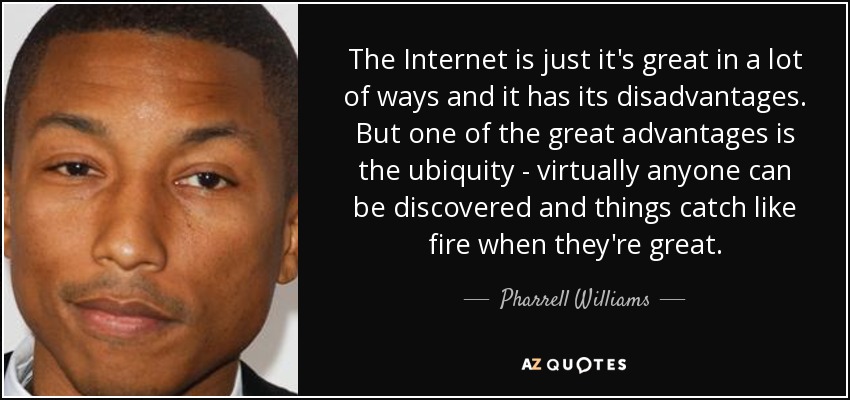 The Internet is just it's great in a lot of ways and it has its disadvantages. But one of the great advantages is the ubiquity - virtually anyone can be discovered and things catch like fire when they're great. - Pharrell Williams
