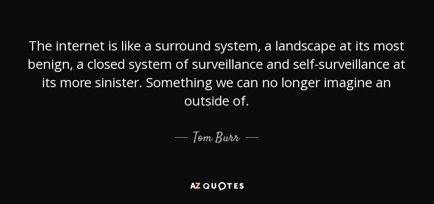 The internet is like a surround system, a landscape at its most benign, a closed system of surveillance and self-surveillance at its more sinister. Something we can no longer imagine an outside of. - Tom Burr