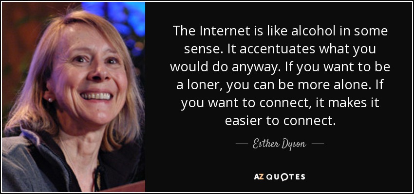 The Internet is like alcohol in some sense. It accentuates what you would do anyway. If you want to be a loner, you can be more alone. If you want to connect, it makes it easier to connect. - Esther Dyson