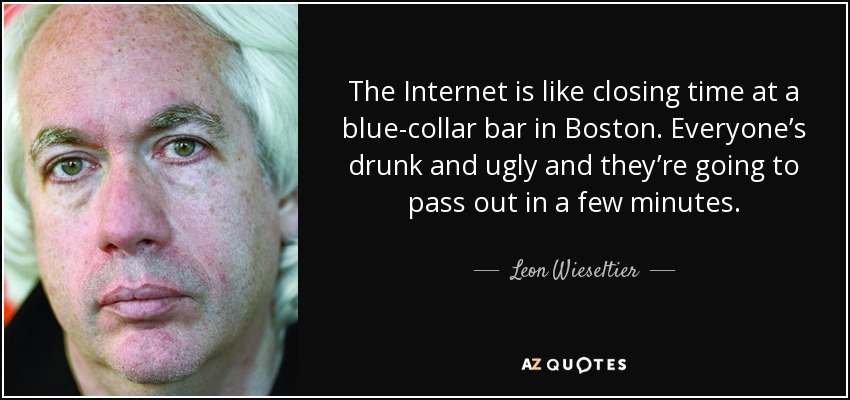 The Internet is like closing time at a blue-collar bar in Boston. Everyone’s drunk and ugly and they’re going to pass out in a few minutes. - Leon Wieseltier