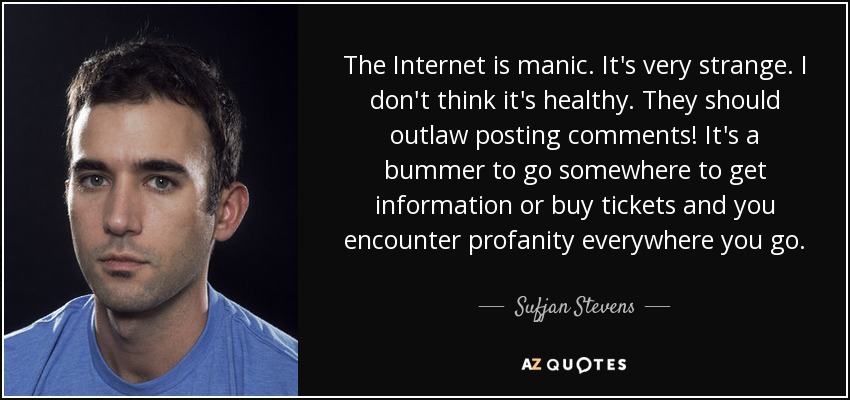 The Internet is manic. It's very strange. I don't think it's healthy. They should outlaw posting comments! It's a bummer to go somewhere to get information or buy tickets and you encounter profanity everywhere you go. - Sufjan Stevens