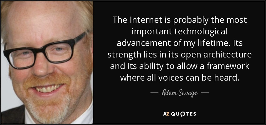 The Internet is probably the most important technological advancement of my lifetime. Its strength lies in its open architecture and its ability to allow a framework where all voices can be heard. - Adam Savage
