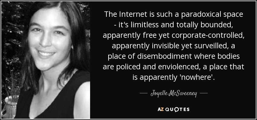 The Internet is such a paradoxical space - it's limitless and totally bounded, apparently free yet corporate-controlled, apparently invisible yet surveilled, a place of disembodiment where bodies are policed and enviolenced, a place that is apparently 'nowhere'. - Joyelle McSweeney