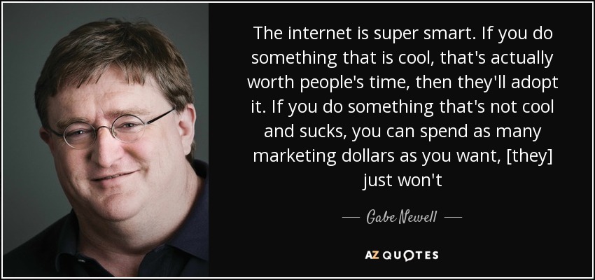 The internet is super smart. If you do something that is cool, that's actually worth people's time, then they'll adopt it. If you do something that's not cool and sucks, you can spend as many marketing dollars as you want, [they] just won't - Gabe Newell