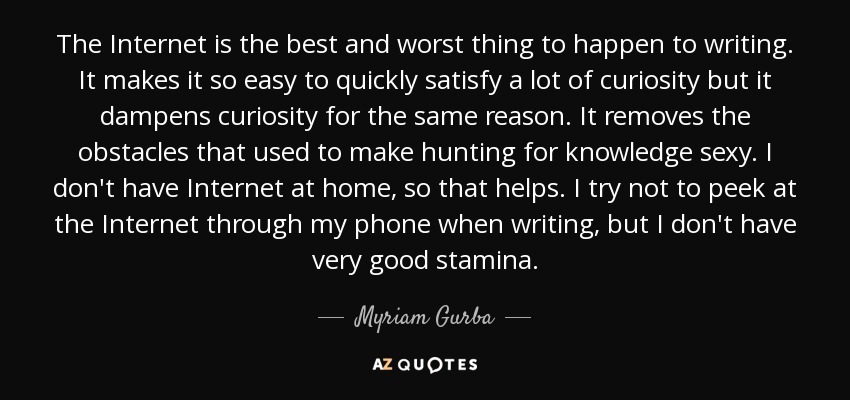 The Internet is the best and worst thing to happen to writing. It makes it so easy to quickly satisfy a lot of curiosity but it dampens curiosity for the same reason. It removes the obstacles that used to make hunting for knowledge sexy. I don't have Internet at home, so that helps. I try not to peek at the Internet through my phone when writing, but I don't have very good stamina. - Myriam Gurba