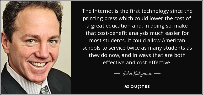 The Internet is the first technology since the printing press which could lower the cost of a great education and, in doing so, make that cost-benefit analysis much easier for most students. It could allow American schools to service twice as many students as they do now, and in ways that are both effective and cost-effective. - John Katzman