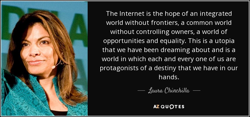 The Internet is the hope of an integrated world without frontiers, a common world without controlling owners, a world of opportunities and equality. This is a utopia that we have been dreaming about and is a world in which each and every one of us are protagonists of a destiny that we have in our hands. - Laura Chinchilla