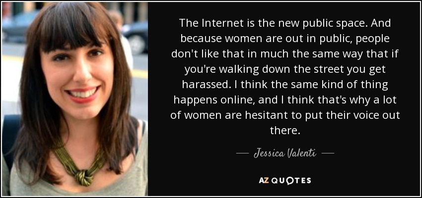The Internet is the new public space. And because women are out in public, people don't like that in much the same way that if you're walking down the street you get harassed. I think the same kind of thing happens online, and I think that's why a lot of women are hesitant to put their voice out there. - Jessica Valenti