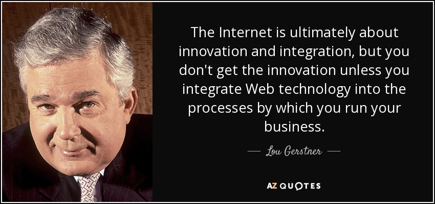 The Internet is ultimately about innovation and integration, but you don't get the innovation unless you integrate Web technology into the processes by which you run your business. - Lou Gerstner
