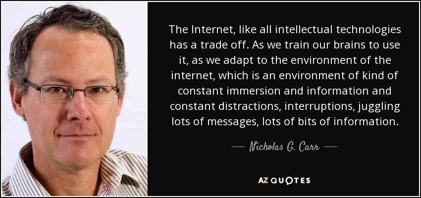 The Internet, like all intellectual technologies has a trade off. As we train our brains to use it, as we adapt to the environment of the internet, which is an environment of kind of constant immersion and information and constant distractions, interruptions, juggling lots of messages, lots of bits of information. - Nicholas G. Carr