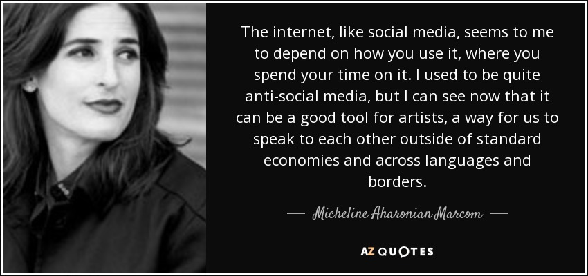 The internet, like social media, seems to me to depend on how you use it, where you spend your time on it. I used to be quite anti-social media, but I can see now that it can be a good tool for artists, a way for us to speak to each other outside of standard economies and across languages and borders. - Micheline Aharonian Marcom
