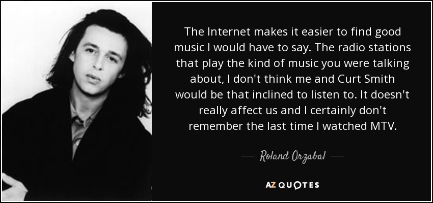The Internet makes it easier to find good music I would have to say. The radio stations that play the kind of music you were talking about, I don't think me and Curt Smith would be that inclined to listen to. It doesn't really affect us and I certainly don't remember the last time I watched MTV. - Roland Orzabal