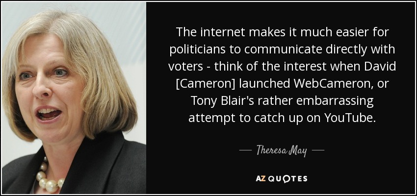 The internet makes it much easier for politicians to communicate directly with voters - think of the interest when David [Cameron] launched WebCameron, or Tony Blair's rather embarrassing attempt to catch up on YouTube. - Theresa May