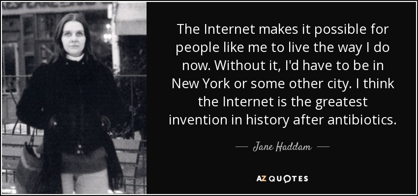 The Internet makes it possible for people like me to live the way I do now. Without it, I'd have to be in New York or some other city. I think the Internet is the greatest invention in history after antibiotics. - Jane Haddam