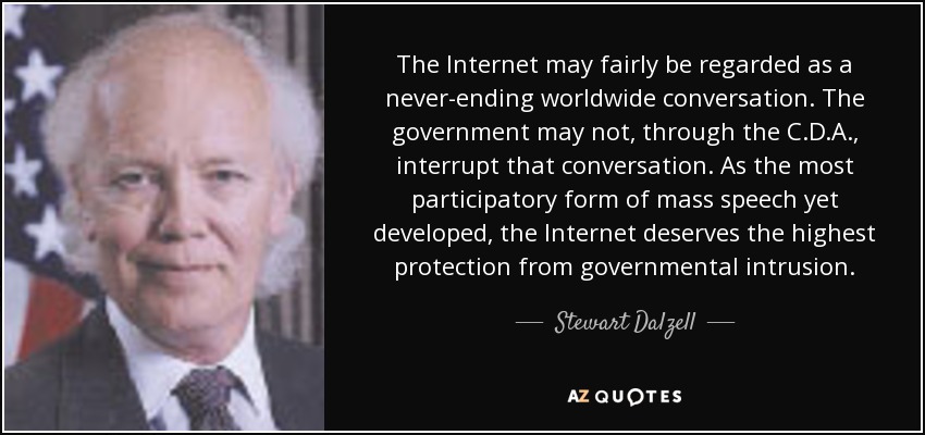 The Internet may fairly be regarded as a never-ending worldwide conversation. The government may not, through the C.D.A., interrupt that conversation. As the most participatory form of mass speech yet developed, the Internet deserves the highest protection from governmental intrusion. - Stewart Dalzell