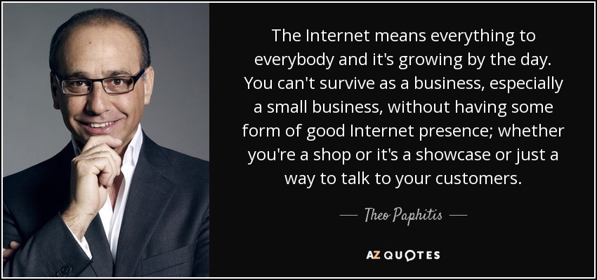 The Internet means everything to everybody and it's growing by the day. You can't survive as a business, especially a small business, without having some form of good Internet presence; whether you're a shop or it's a showcase or just a way to talk to your customers. - Theo Paphitis