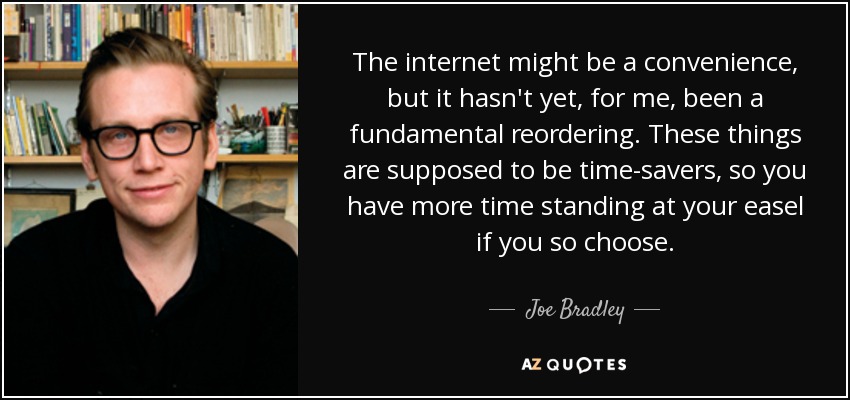 The internet might be a convenience, but it hasn't yet, for me, been a fundamental reordering. These things are supposed to be time-savers, so you have more time standing at your easel if you so choose. - Joe Bradley