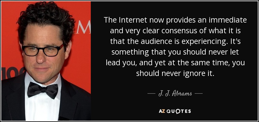 The Internet now provides an immediate and very clear consensus of what it is that the audience is experiencing. It's something that you should never let lead you, and yet at the same time, you should never ignore it. - J. J. Abrams