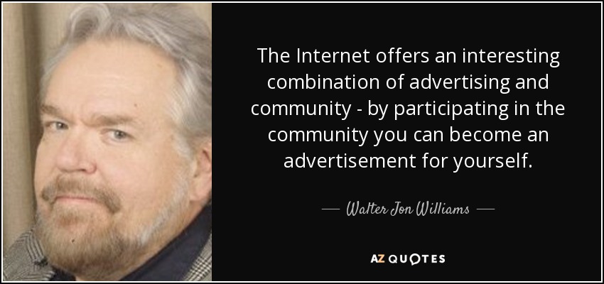 The Internet offers an interesting combination of advertising and community - by participating in the community you can become an advertisement for yourself. - Walter Jon Williams