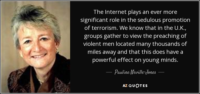 The Internet plays an ever more significant role in the sedulous promotion of terrorism. We know that in the U.K., groups gather to view the preaching of violent men located many thousands of miles away and that this does have a powerful effect on young minds. - Pauline Neville-Jones, Baroness Neville-Jones