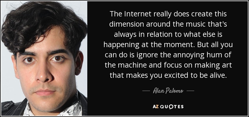 The Internet really does create this dimension around the music that's always in relation to what else is happening at the moment. But all you can do is ignore the annoying hum of the machine and focus on making art that makes you excited to be alive. - Alan Palomo