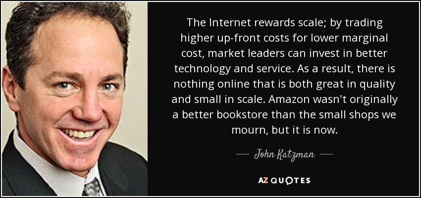 The Internet rewards scale; by trading higher up-front costs for lower marginal cost, market leaders can invest in better technology and service. As a result, there is nothing online that is both great in quality and small in scale. Amazon wasn't originally a better bookstore than the small shops we mourn, but it is now. - John Katzman