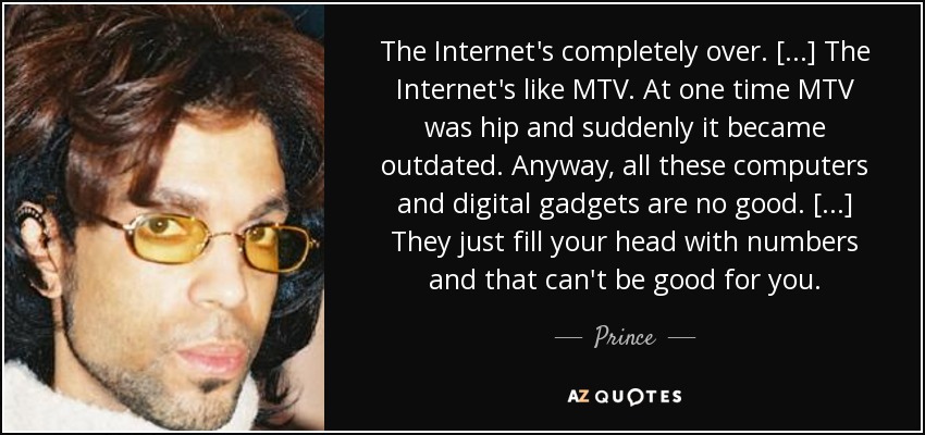 The Internet's completely over. [...] The Internet's like MTV. At one time MTV was hip and suddenly it became outdated. Anyway, all these computers and digital gadgets are no good. [...] They just fill your head with numbers and that can't be good for you. - Prince