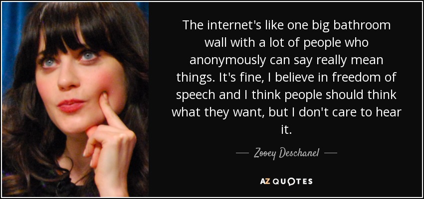 The internet's like one big bathroom wall with a lot of people who anonymously can say really mean things. It's fine, I believe in freedom of speech and I think people should think what they want, but I don't care to hear it. - Zooey Deschanel