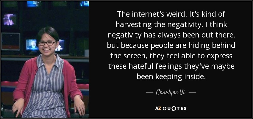 The internet's weird. It's kind of harvesting the negativity. I think negativity has always been out there, but because people are hiding behind the screen, they feel able to express these hateful feelings they've maybe been keeping inside. - Charlyne Yi