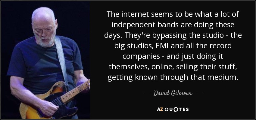 The internet seems to be what a lot of independent bands are doing these days. They're bypassing the studio - the big studios, EMI and all the record companies - and just doing it themselves, online, selling their stuff, getting known through that medium. - David Gilmour