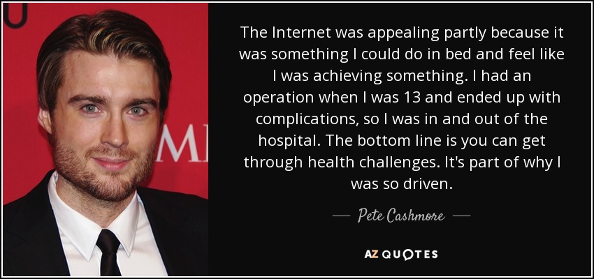 The Internet was appealing partly because it was something I could do in bed and feel like I was achieving something. I had an operation when I was 13 and ended up with complications, so I was in and out of the hospital. The bottom line is you can get through health challenges. It's part of why I was so driven. - Pete Cashmore