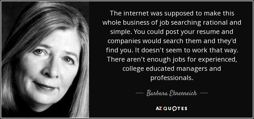 The internet was supposed to make this whole business of job searching rational and simple. You could post your resume and companies would search them and they'd find you. It doesn't seem to work that way. There aren't enough jobs for experienced, college educated managers and professionals. - Barbara Ehrenreich