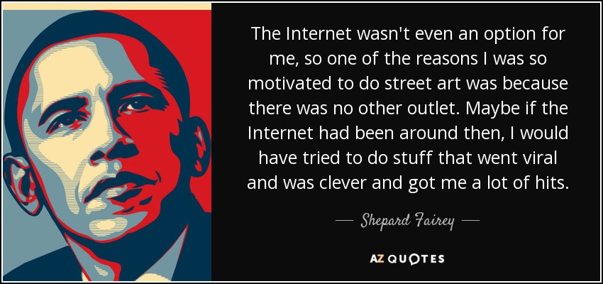 The Internet wasn't even an option for me, so one of the reasons I was so motivated to do street art was because there was no other outlet. Maybe if the Internet had been around then, I would have tried to do stuff that went viral and was clever and got me a lot of hits. - Shepard Fairey