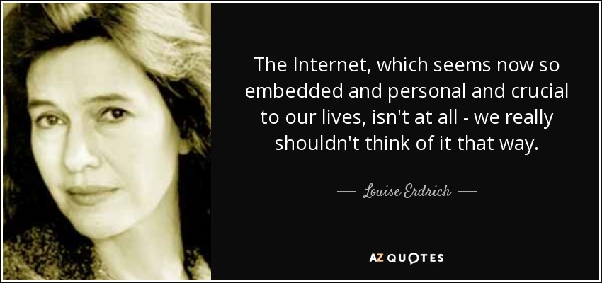 The Internet, which seems now so embedded and personal and crucial to our lives, isn't at all - we really shouldn't think of it that way. - Louise Erdrich