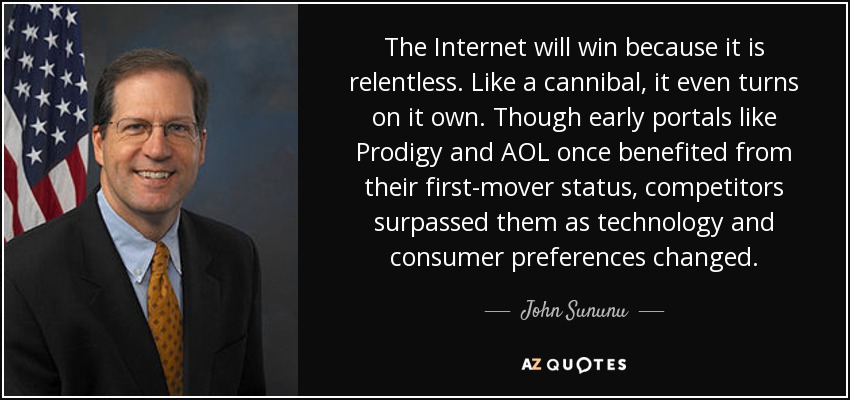 The Internet will win because it is relentless. Like a cannibal, it even turns on it own. Though early portals like Prodigy and AOL once benefited from their first-mover status, competitors surpassed them as technology and consumer preferences changed. - John Sununu