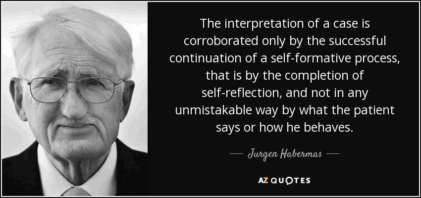 The interpretation of a case is corroborated only by the successful continuation of a self-formative process, that is by the completion of self-reflection, and not in any unmistakable way by what the patient says or how he behaves. - Jurgen Habermas
