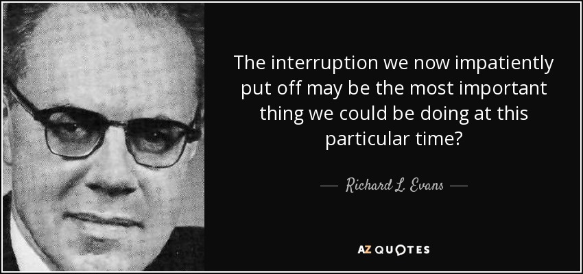 The interruption we now impatiently put off may be the most important thing we could be doing at this particular time? - Richard L. Evans