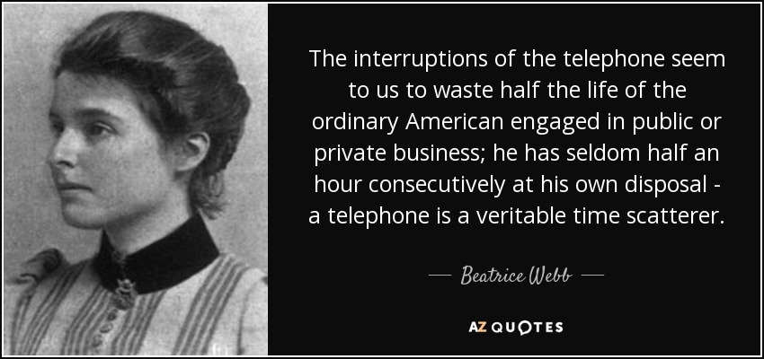 The interruptions of the telephone seem to us to waste half the life of the ordinary American engaged in public or private business; he has seldom half an hour consecutively at his own disposal - a telephone is a veritable time scatterer. - Beatrice Webb