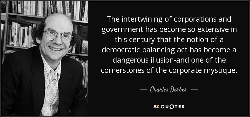 The intertwining of corporations and government has become so extensive in this century that the notion of a democratic balancing act has become a dangerous illusion-and one of the cornerstones of the corporate mystique. - Charles Derber