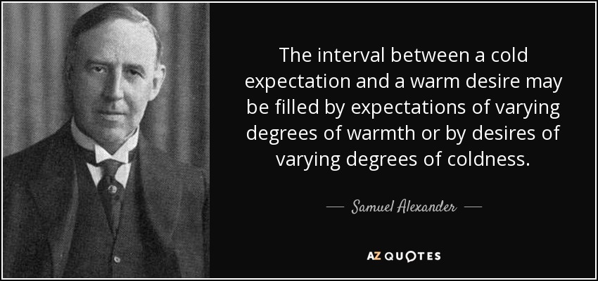The interval between a cold expectation and a warm desire may be filled by expectations of varying degrees of warmth or by desires of varying degrees of coldness. - Samuel Alexander