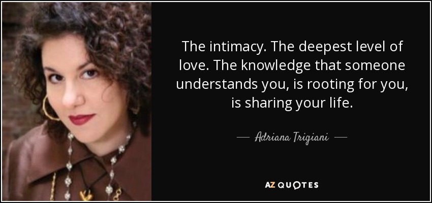 The intimacy. The deepest level of love. The knowledge that someone understands you, is rooting for you, is sharing your life. - Adriana Trigiani