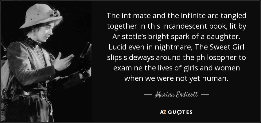 The intimate and the infinite are tangled together in this incandescent book, lit by Aristotle’s bright spark of a daughter. Lucid even in nightmare, The Sweet Girl slips sideways around the philosopher to examine the lives of girls and women when we were not yet human. - Marina Endicott