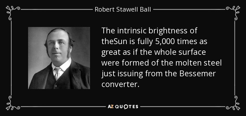 The intrinsic brightness of theSun is fully 5,000 times as great as if the whole surface were formed of the molten steel just issuing from the Bessemer converter. - Robert Stawell Ball