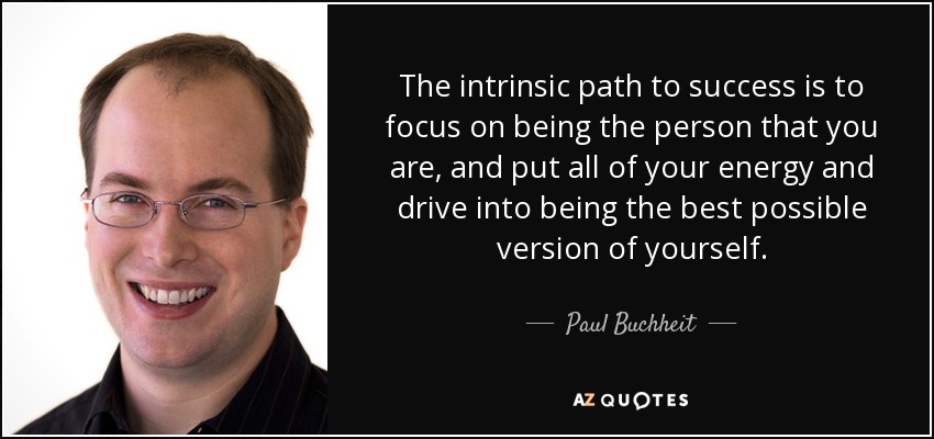 The intrinsic path to success is to focus on being the person that you are, and put all of your energy and drive into being the best possible version of yourself. - Paul Buchheit