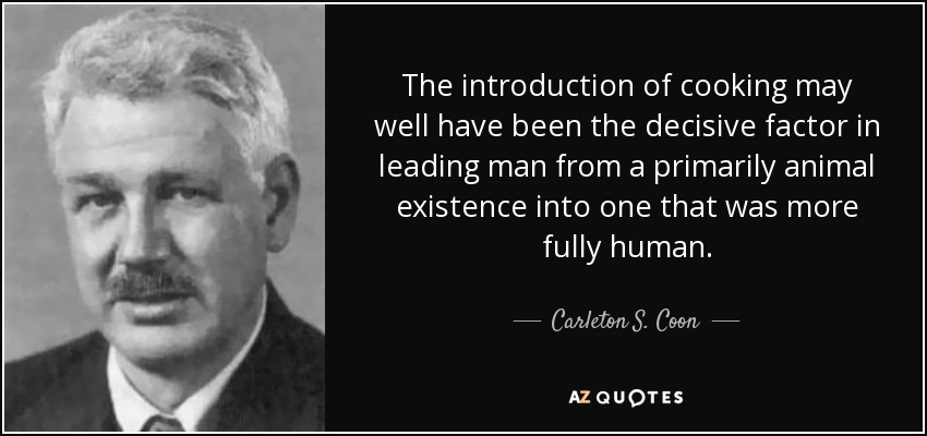 The introduction of cooking may well have been the decisive factor in leading man from a primarily animal existence into one that was more fully human. - Carleton S. Coon